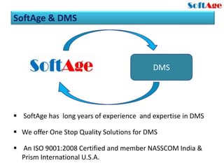SoftAge & DMS



                                           DMS




 SoftAge has long years of experience and expertise in DMS

 We offer One Stop Quality Solutions for DMS

 An ISO 9001:2008 Certified and member NASSCOM India &
  Prism International U.S.A.
 