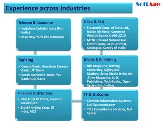 Experience across Industries
    Telecom & Insurance               Govt. & PSU
    • Vodafone Cellular India (Pan    • Electronic Corp. of India Ltd,
      India)                            Indian Air force, Common
    • Max New York Life Insurance       Wealth Games Delhi-2010
                                      • MTNL, Oil and Natural Gas
                                        Commission, Dept. of Post,
                                        Geological Survey of India


    Banking                           Media & Publishing
    • Canara Bank, American Express   • IBH Magazine, Dorling
      Bank, UTI Bank                    Kindersley, Ogilvy and
    • Kotak Mahindra Bank, Yes          Mather, Living Media India Ltd
      Bank, IDBI Bank                   ,Time Magazine, A. D.
                                        Publishing, Tech Books, Open
                                        System Inc, Indlaw

   Financial Institutions             IT & Dotcoms
   • Unit Trust Of India, Investor    • Siemens Information Systems
     Services ltd                       Ltd, Egurucool.com
   • Stock Holding Corp. Of           • Tata Consultancy Services, Net
     India, MCS                         Spider
 