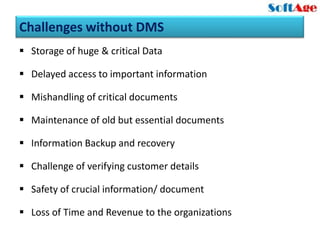 Challenges without DMS
 Storage of huge & critical Data

 Delayed access to important information

 Mishandling of critical documents

 Maintenance of old but essential documents

 Information Backup and recovery

 Challenge of verifying customer details

 Safety of crucial information/ document

 Loss of Time and Revenue to the organizations
 