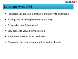 Solutions with DMS
 Facilitates Collaboration, Decision and ability to built upon

 Sharing and retrieving becomes more easy

 Process become Streamlined

 Easy access to valuable information

 Employees become more productive

 Companies become more organized and profitable
 