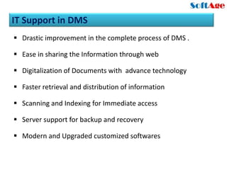 IT Support in DMS
 Drastic improvement in the complete process of DMS .

 Ease in sharing the Information through web

 Digitalization of Documents with advance technology

 Faster retrieval and distribution of information

 Scanning and Indexing for Immediate access

 Server support for backup and recovery

 Modern and Upgraded customized softwares
 