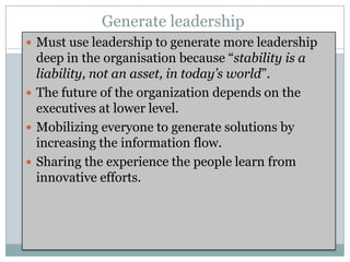Generate leadership
 Must use leadership to generate more leadership
  deep in the organisation because “stability is a
  liability, not an asset, in today’s world”.
 The future of the organization depends on the
  executives at lower level.
 Mobilizing everyone to generate solutions by
  increasing the information flow.
 Sharing the experience the people learn from
  innovative efforts.
 
