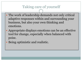 Taking care of yourself

 The work of leadership demands not only critical
  adaptive responses within and surrounding your
  business, but also your own thinking and
  emotions.
 Appropriate displays emotions can be an effective
  tool for change, especially when balanced with
  poise.
 Being optimistic and realistic.
 