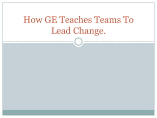 How GE Teaches Teams To
     Lead Change.
 