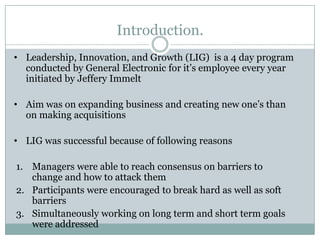 Introduction.
• Leadership, Innovation, and Growth (LIG) is a 4 day program
  conducted by General Electronic for it’s employee every year
  initiated by Jeffery Immelt

• Aim was on expanding business and creating new one’s than
  on making acquisitions

• LIG was successful because of following reasons

1. Managers were able to reach consensus on barriers to
   change and how to attack them
2. Participants were encouraged to break hard as well as soft
   barriers
3. Simultaneously working on long term and short term goals
   were addressed
 