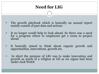 Need for LIG


•   The growth playbook which is basically an annual report
    mainly consist of past data and actions

•   It no longer would help to look ahead. So there was a need
    for a program where in employees get a room to project
    ahead

•   It basically aimed to think about organic growth and
    opportunities, innovations, growth etc.

•   In short the purpose of LIG was to make innovation and
    growth as much of a religion at GE as six sigma had been
    under Jack Welch
 