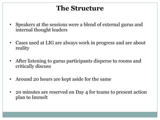 The Structure

• Speakers at the sessions were a blend of external gurus and
  internal thought leaders

• Cases used at LIG are always work in progress and are about
  reality

• After listening to gurus participants disperse to rooms and
  critically discuss

• Around 20 hours are kept aside for the same

• 20 minutes are reserved on Day 4 for teams to present action
  plan to Immelt
 