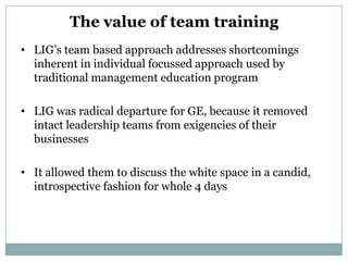 The value of team training
• LIG’s team based approach addresses shortcomings
  inherent in individual focussed approach used by
  traditional management education program

• LIG was radical departure for GE, because it removed
  intact leadership teams from exigencies of their
  businesses

• It allowed them to discuss the white space in a candid,
  introspective fashion for whole 4 days
 