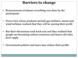 Barriers to change

• Reassessment of almost everything was done by the
  participants

• Power Gen whose products include gas turbines, steam and
  wind turbines realised that they will be soaring their profit

• But their discussions took back seat and they realised that
  people are becoming carbon conscious and hence old rules
  don’t apply

• Government policies and taxes may reduce their profits
 