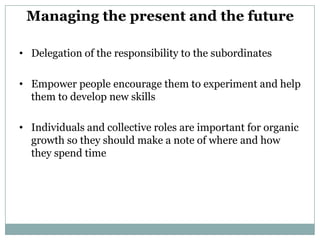 Managing the present and the future

• Delegation of the responsibility to the subordinates

• Empower people encourage them to experiment and help
  them to develop new skills

• Individuals and collective roles are important for organic
  growth so they should make a note of where and how
  they spend time
 