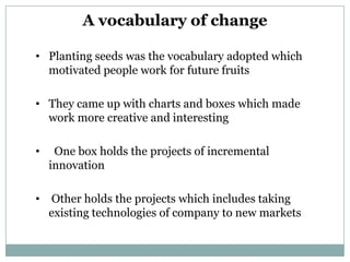 A vocabulary of change

• Planting seeds was the vocabulary adopted which
  motivated people work for future fruits

• They came up with charts and boxes which made
  work more creative and interesting

•    One box holds the projects of incremental
    innovation

•   Other holds the projects which includes taking
    existing technologies of company to new markets
 
