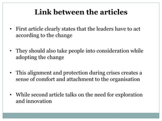 Link between the articles

• First article clearly states that the leaders have to act
  according to the change

• They should also take people into consideration while
  adopting the change

• This alignment and protection during crises creates a
  sense of comfort and attachment to the organisation

• While second article talks on the need for exploration
  and innovation
 