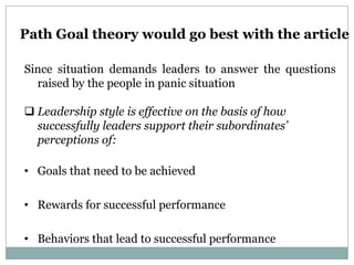 Path Goal theory would go best with the article

Since situation demands leaders to answer the questions
  raised by the people in panic situation

 Leadership style is effective on the basis of how
  successfully leaders support their subordinates’
  perceptions of:

• Goals that need to be achieved

• Rewards for successful performance

• Behaviors that lead to successful performance
 