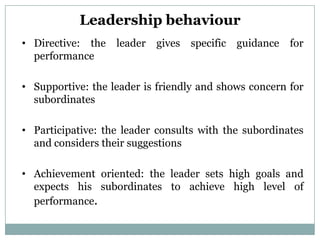 Leadership behaviour
• Directive: the   leader   gives   specific   guidance   for
  performance

• Supportive: the leader is friendly and shows concern for
  subordinates

• Participative: the leader consults with the subordinates
  and considers their suggestions

• Achievement oriented: the leader sets high goals and
  expects his subordinates to achieve high level of
  performance.
 
