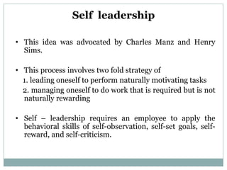 Self leadership

• This idea was advocated by Charles Manz and Henry
  Sims.

• This process involves two fold strategy of
  1. leading oneself to perform naturally motivating tasks
  2. managing oneself to do work that is required but is not
  naturally rewarding

• Self – leadership requires an employee to apply the
  behavioral skills of self-observation, self-set goals, self-
  reward, and self-criticism.
 