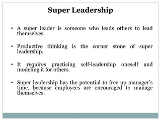 Super Leadership

• A super leader is someone who leads others to lead
  themselves.

• Productive thinking is the corner stone of super
  leadership.

• It requires practicing    self-leadership   oneself   and
  modeling it for others.

• Super leadership has the potential to free up manager’s
  time, because employees are encouraged to manage
  themselves.
 