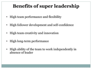 Benefits of super leadership

• High team performance and flexibility

• High follower development and self-confidence

• High team creativity and innovation

• High long-term performance

• High ability of the team to work independently in
  absence of leader
 