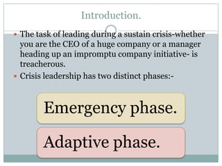 Introduction.
 The task of leading during a sustain crisis-whether
  you are the CEO of a huge company or a manager
  heading up an impromptu company initiative- is
  treacherous.
 Crisis leadership has two distinct phases:-



        Emergency phase.

        Adaptive phase.
 