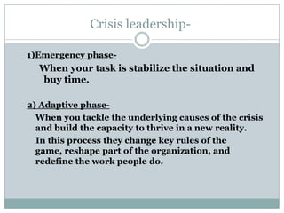 Crisis leadership-

1)Emergency phase-
  When your task is stabilize the situation and
  buy time.

2) Adaptive phase-
  When you tackle the underlying causes of the crisis
  and build the capacity to thrive in a new reality.
  In this process they change key rules of the
  game, reshape part of the organization, and
  redefine the work people do.
 