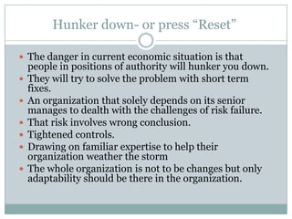 Hunker down- or press “Reset”

 The danger in current economic situation is that
    people in positions of authority will hunker you down.
   They will try to solve the problem with short term
    fixes.
   An organization that solely depends on its senior
    manages to dealth with the challenges of risk failure.
   That risk involves wrong conclusion.
   Tightened controls.
   Drawing on familiar expertise to help their
    organization weather the storm
   The whole organization is not to be changes but only
    adaptability should be there in the organization.
 