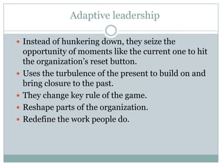 Adaptive leadership

 Instead of hunkering down, they seize the
    opportunity of moments like the current one to hit
    the organization’s reset button.
   Uses the turbulence of the present to build on and
    bring closure to the past.
   They change key rule of the game.
   Reshape parts of the organization.
   Redefine the work people do.
 