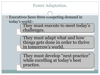 Foster Adaptation.

 Executives faces three competing demand in
 today’s world:-
         They must execute to meet today’s
         challenges.
         They must adapt what and how
         things gets done in order to thrive
         in tomorrow’s world.
         They must develop “next practice”
         while excelling at today’s best
         practice.
 