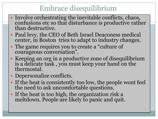 Embrace disequilibrium
 Involve orchestrating the inevitable conflicts, chaos,
    confusions etc so that disturbance is productive rather
    than destructive.
   Paul levy, the CEO of Beth Israel Deaconess medical
    center, in Boston tries to adapt to industry changes.
   The game requires you to create a “culture of
    courageous conversation”.
   Keeping an org in a productive zone of disequilibrium
    is a delicate task , you must keep your hand on the
    thermostal.
   Depersonalize conflicts.
   If the heat is consistently too low, the people wont feel
    the need to ask uncomfortable questions.
   If the heat is too high, the organization risk a
    meltdown. People are likely to panic and quit.
 