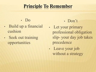 Principle To Remember
• Do
• Build up a financial
cushion
• Seek out training
opportunities
• Don’t
• Let your primary
professional obligation
slip- your day job takes
precedence
• Leave your job
without a strategy
 