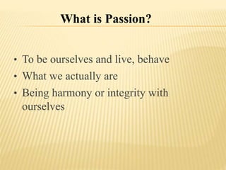 What is Passion?
• To be ourselves and live, behave
• What we actually are
• Being harmony or integrity with
ourselves
 