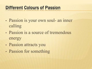 Different Colours of Passion
• Passion is your own soul- an inner
calling
• Passion is a source of tremendous
energy
• Passion attracts you
• Passion for something
 