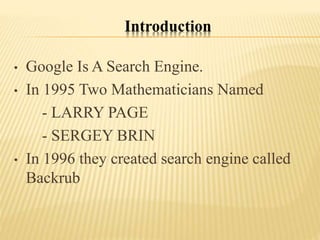 Introduction
• Google Is A Search Engine.
• In 1995 Two Mathematicians Named
- LARRY PAGE
- SERGEY BRIN
• In 1996 they created search engine called
Backrub
 
