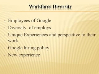 Workforce Diversity
• Employees of Google
• Diversity of employs
• Unique Experiences and perspective to their
work
• Google hiring policy
• New experience
 