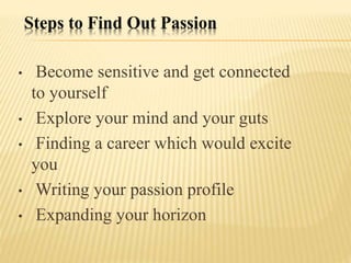 Steps to Find Out Passion
• Become sensitive and get connected
to yourself
• Explore your mind and your guts
• Finding a career which would excite
you
• Writing your passion profile
• Expanding your horizon
 