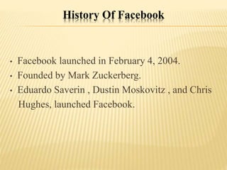 History Of Facebook
• Facebook launched in February 4, 2004.
• Founded by Mark Zuckerberg.
• Eduardo Saverin , Dustin Moskovitz , and Chris
Hughes, launched Facebook.
 