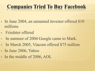 Companies Tried To Buy Facebook
• In June 2004, an unnamed investor offered $10
millions
• Friedster offered
• In summer of 2004 Google came to Mark.
• In March 2005, Viacom offered $75 million
• In June 2006, Yahoo
• In the middle of 2006, AOL
 