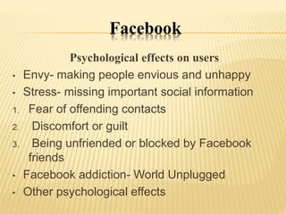 Facebook
Psychological effects on users
• Envy- making people envious and unhappy
• Stress- missing important social information
1. Fear of offending contacts
2. Discomfort or guilt
3. Being unfriended or blocked by Facebook
friends
• Facebook addiction- World Unplugged
• Other psychological effects
 