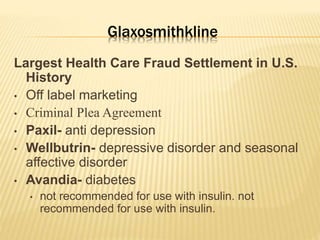 Glaxosmithkline
Largest Health Care Fraud Settlement in U.S.
History
• Off label marketing
• Criminal Plea Agreement
• Paxil- anti depression
• Wellbutrin- depressive disorder and seasonal
affective disorder
• Avandia- diabetes
• not recommended for use with insulin. not
recommended for use with insulin.
 