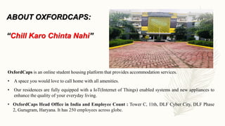 ABOUT OXFORDCAPS:
“Chill Karo Chinta Nahi”
OxfordCaps is an online student housing platform that provides accommodation services.
• A space you would love to call home with all amenities.
• Our residences are fully equipped with a IoT(Internet of Things) enabled systems and new appliances to
enhance the quality of your everyday living.
• OxfordCaps Head Office in India and Employee Count : Tower C, 11th, DLF Cyber City, DLF Phase
2, Gurugram, Haryana. It has 250 employees across globe.
 