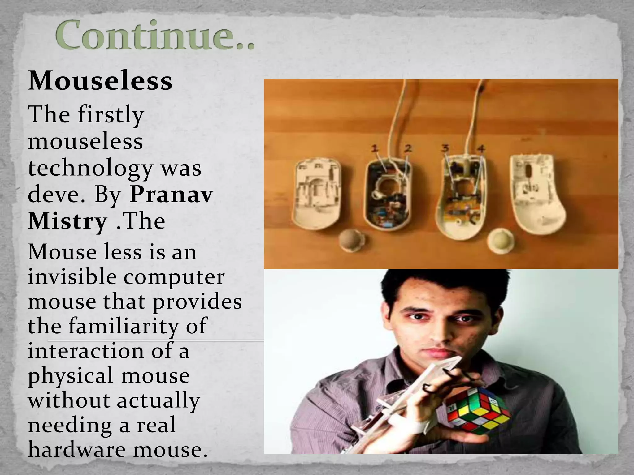 Mouseless
The firstly
mouseless
technology was
deve. By Pranav
Mistry .The
Mouse less is an
invisible computer
mouse that provides
the familiarity of
interaction of a
physical mouse
without actually
needing a real
hardware mouse.
 