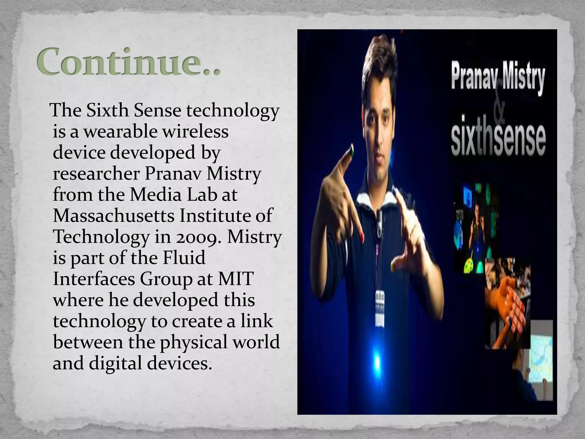 The Sixth Sense technology
is a wearable wireless
device developed by
researcher Pranav Mistry
from the Media Lab at
Massachusetts Institute of
Technology in 2009. Mistry
is part of the Fluid
Interfaces Group at MIT
where he developed this
technology to create a link
between the physical world
and digital devices.
 