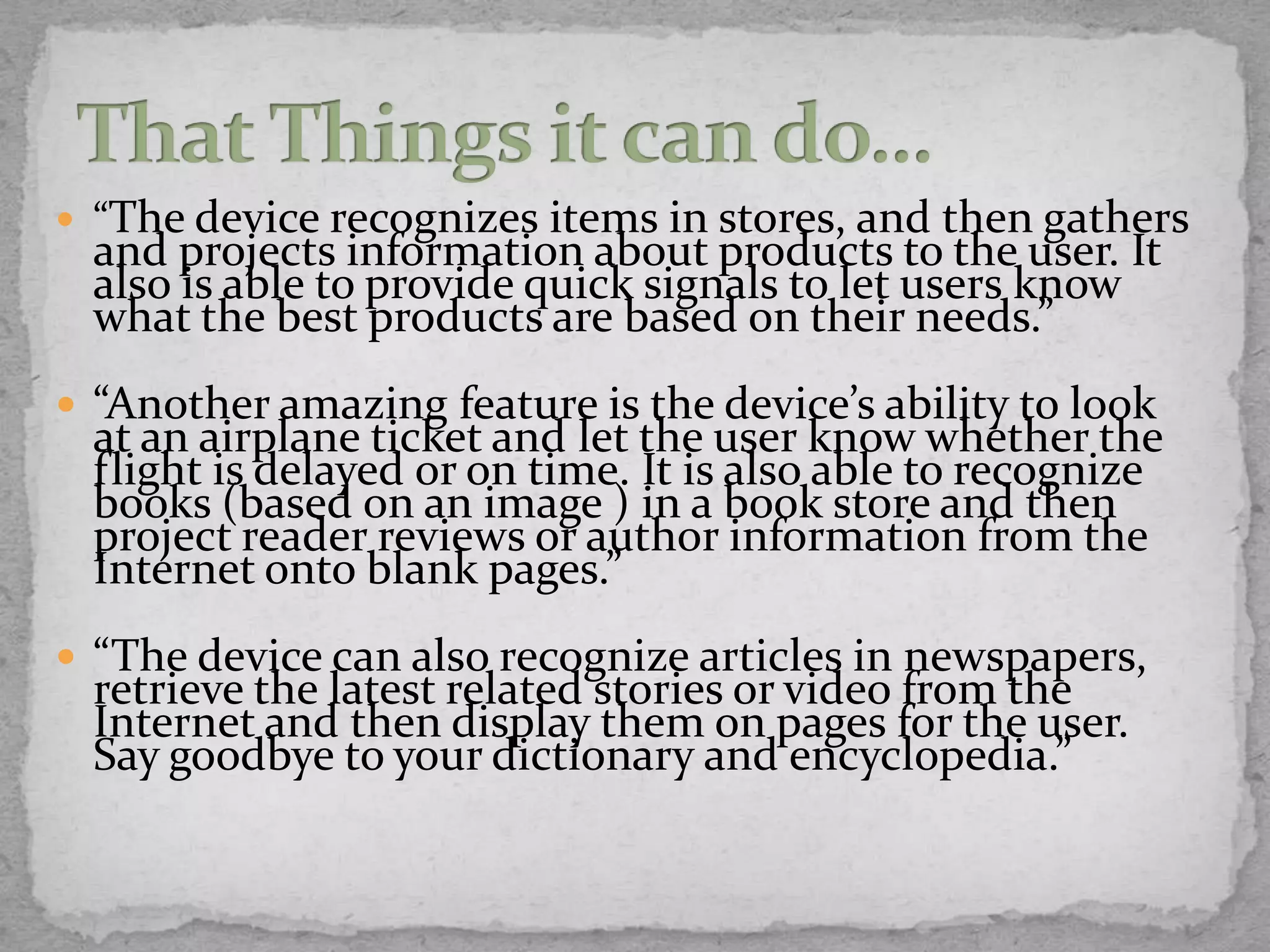  “The device recognizes items in stores, and    then gathers
  and projects information about products to the user. It
  also is able to provide quick signals to let users know
  what the best products are based on their needs.”
 “Another amazing feature is the device’s ability to look
  at an airplane ticket and let the user know whether the
  flight is delayed or on time. It is also able to recognize
  books (based on an image ) in a book store and then
  project reader reviews or author information from the
  Internet onto blank pages.”
 “The device can also recognize articles in newspapers,
  retrieve the latest related stories or video from the
  Internet and then display them on pages for the user.
  Say goodbye to your dictionary and encyclopedia.”
 