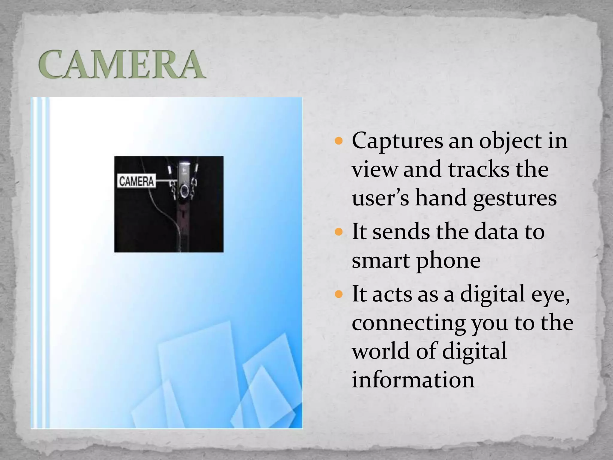  Captures an object in
  view and tracks the
  user’s hand gestures
 It sends the data to
  smart phone
 It acts as a digital eye,
  connecting you to the
  world of digital
  information
 