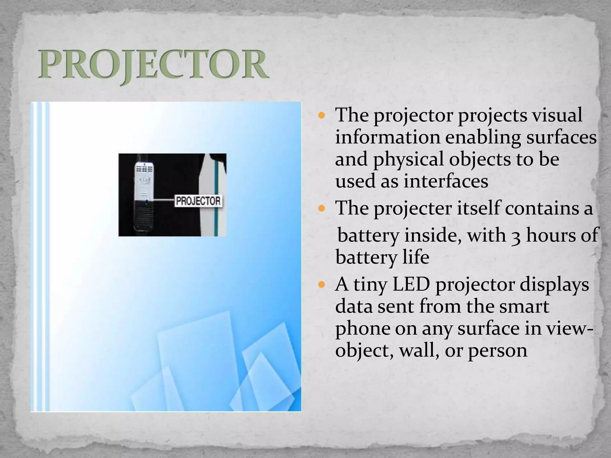  The projector projects visual
  information enabling surfaces
  and physical objects to be
  used as interfaces
 The projecter itself contains a
  battery inside, with 3 hours of
  battery life
 A tiny LED projector displays
  data sent from the smart
  phone on any surface in view-
  object, wall, or person
 