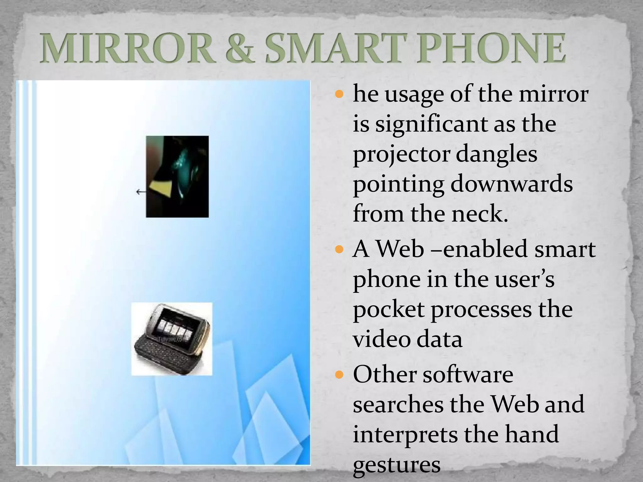  he usage of the mirror
  is significant as the
  projector dangles
  pointing downwards
  from the neck.
 A Web –enabled smart
  phone in the user’s
  pocket processes the
  video data
 Other software
  searches the Web and
  interprets the hand
  gestures
 
