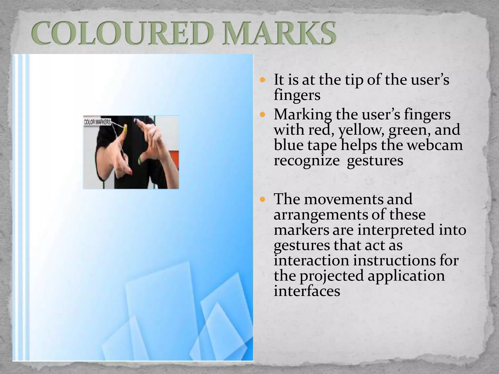  It is at the tip of the user’s
  fingers
 Marking the user’s fingers
  with red, yellow, green, and
  blue tape helps the webcam
  recognize gestures

 The movements and
  arrangements of these
  markers are interpreted into
  gestures that act as
  interaction instructions for
  the projected application
  interfaces
 