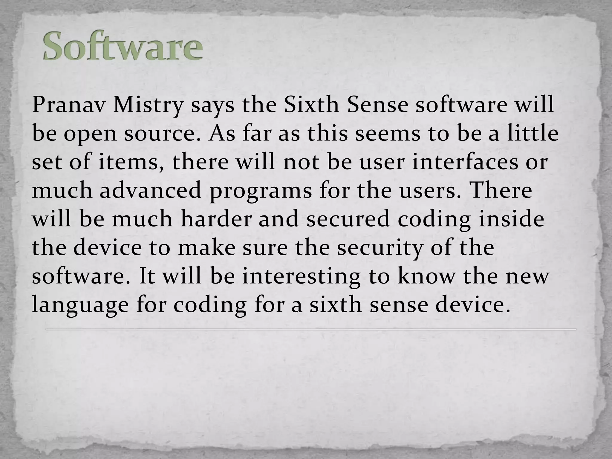 Pranav Mistry says the Sixth Sense software will
be open source. As far as this seems to be a little
set of items, there will not be user interfaces or
much advanced programs for the users. There
will be much harder and secured coding inside
the device to make sure the security of the
software. It will be interesting to know the new
language for coding for a sixth sense device.
 