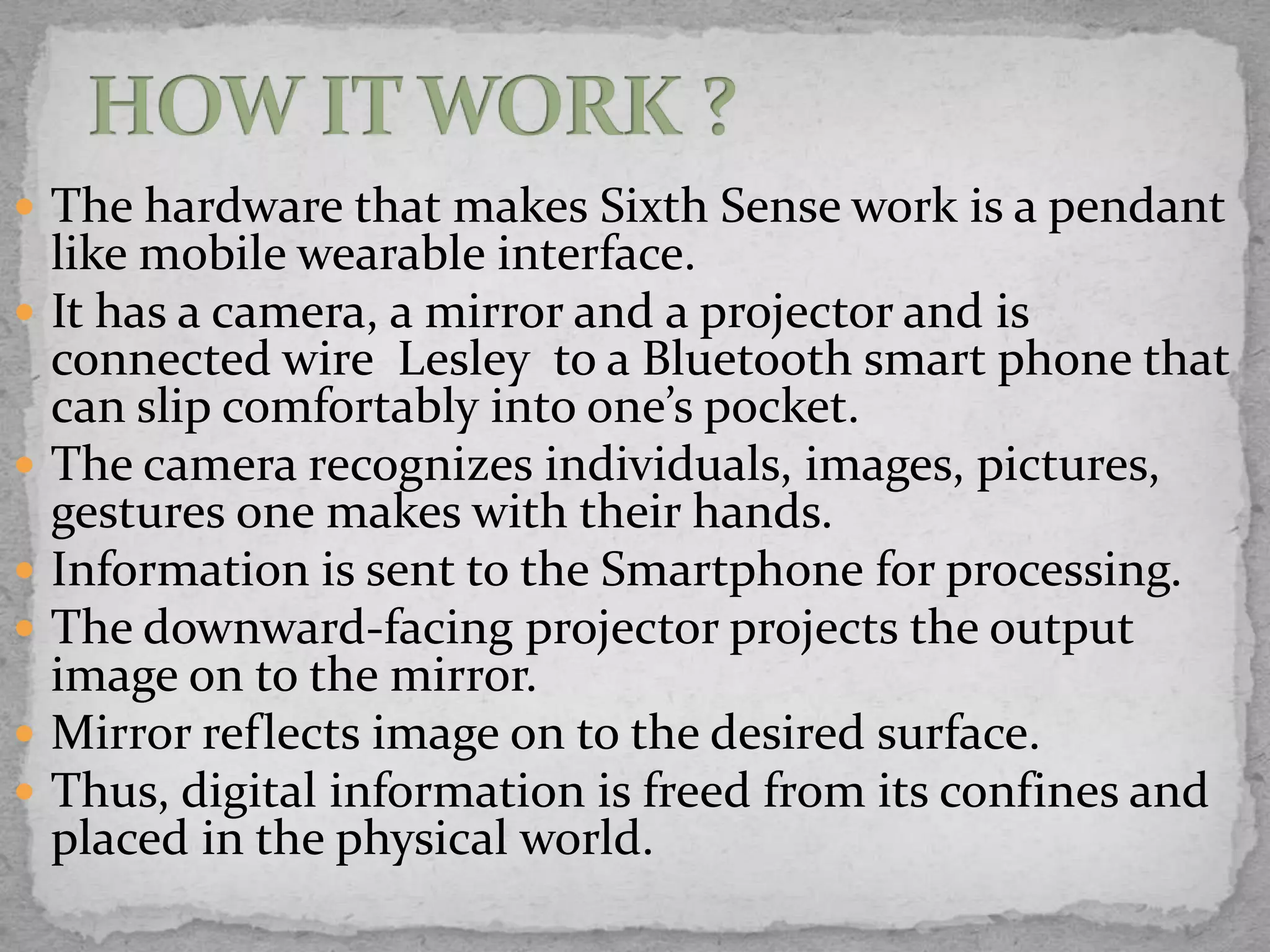  The hardware that makes Sixth Sense work is a pendant
    like mobile wearable interface.
   It has a camera, a mirror and a projector and is
    connected wire Lesley to a Bluetooth smart phone that
    can slip comfortably into one’s pocket.
   The camera recognizes individuals, images, pictures,
    gestures one makes with their hands.
   Information is sent to the Smartphone for processing.
   The downward-facing projector projects the output
    image on to the mirror.
   Mirror reflects image on to the desired surface.
   Thus, digital information is freed from its confines and
    placed in the physical world.
 