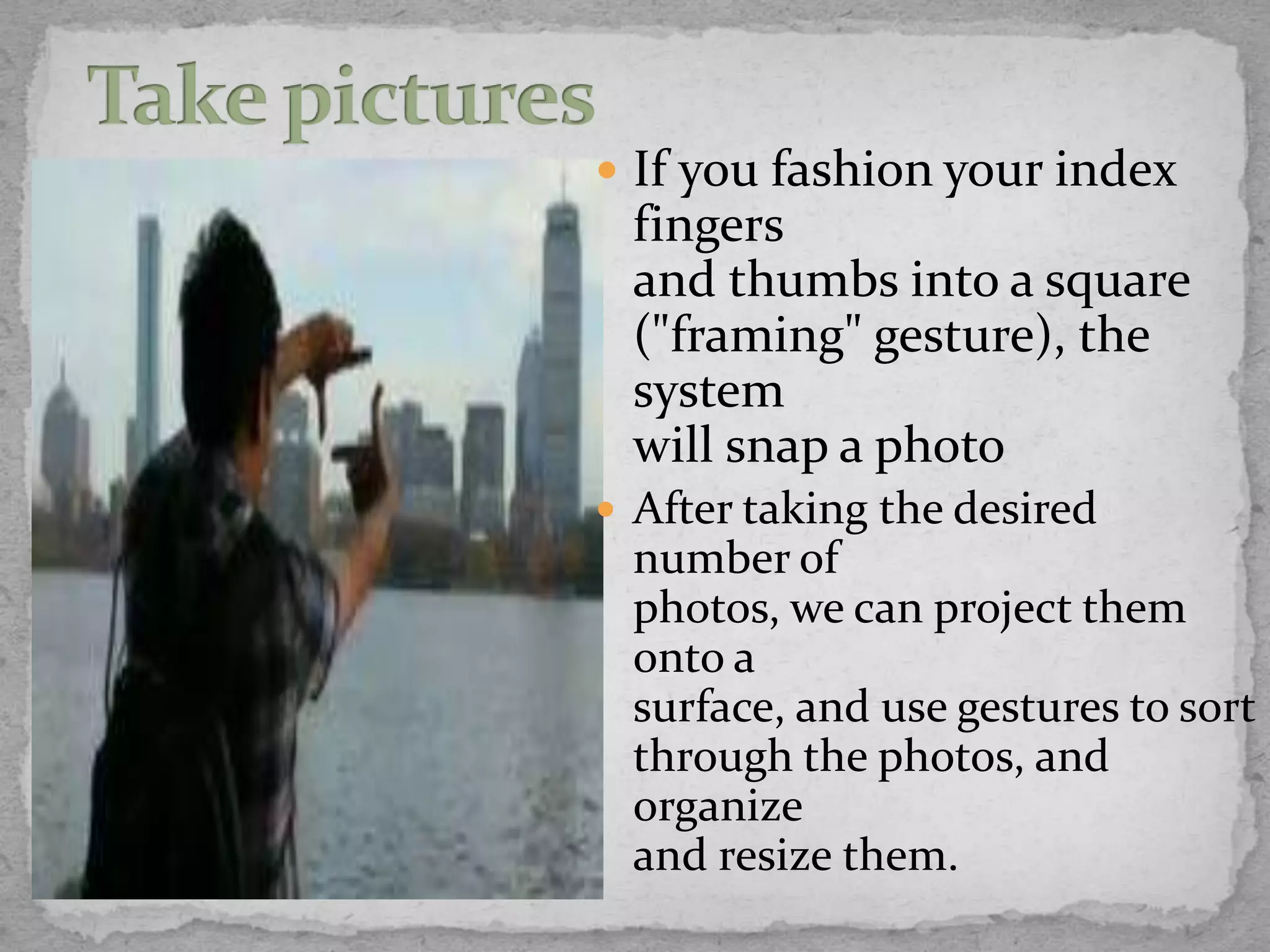  If you fashion your index
 fingers
 and thumbs into a square
 ("framing" gesture), the
 system
 will snap a photo
 After taking the desired
 number of
 photos, we can project them
 onto a
 surface, and use gestures to sort
 through the photos, and
 organize
 and resize them.
 