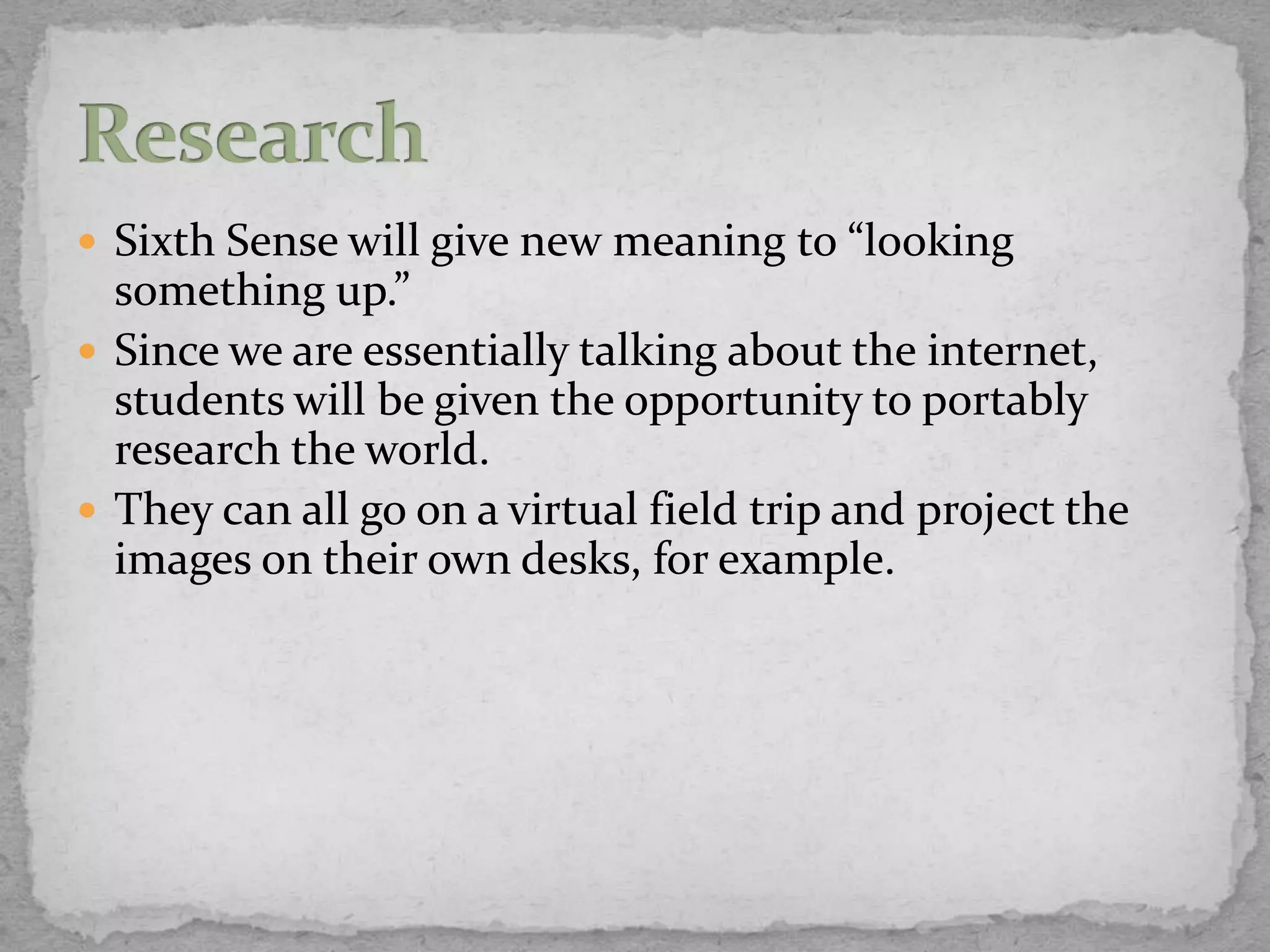  Sixth Sense will give new meaning to “looking
  something up.”
 Since we are essentially talking about the internet,
  students will be given the opportunity to portably
  research the world.
 They can all go on a virtual field trip and project the
  images on their own desks, for example.
 