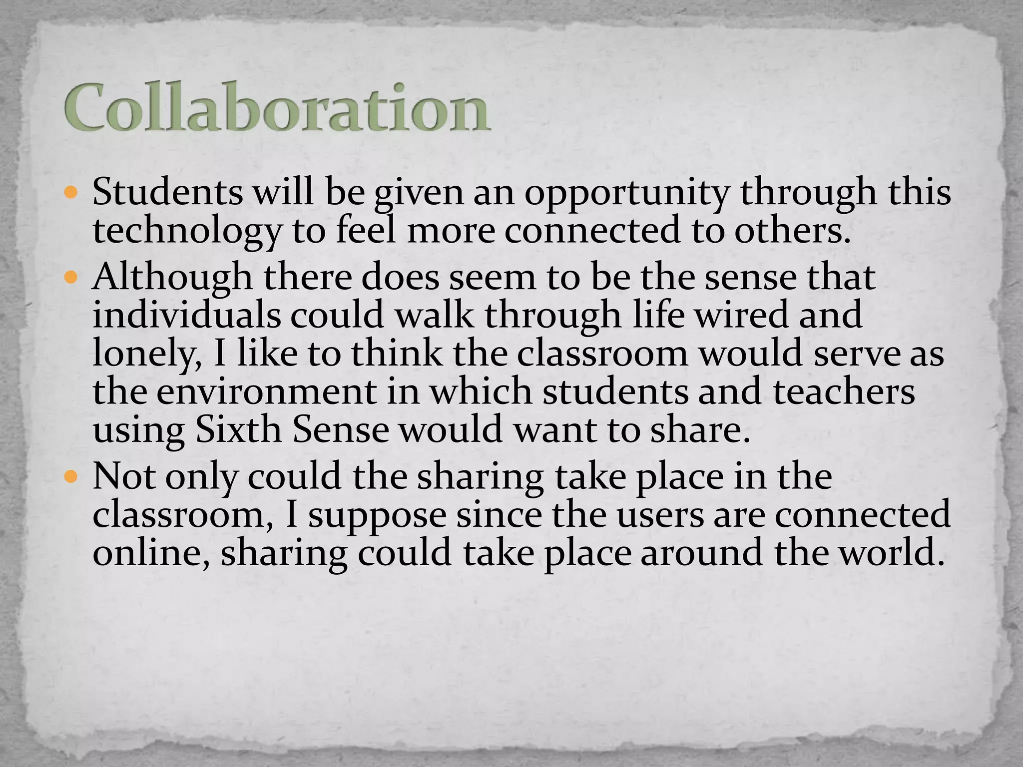  Students will be given an opportunity through this
  technology to feel more connected to others.
 Although there does seem to be the sense that
  individuals could walk through life wired and
  lonely, I like to think the classroom would serve as
  the environment in which students and teachers
  using Sixth Sense would want to share.
 Not only could the sharing take place in the
  classroom, I suppose since the users are connected
  online, sharing could take place around the world.
 